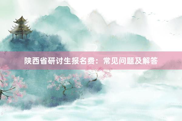 陕西省研讨生报名费：常见问题及解答